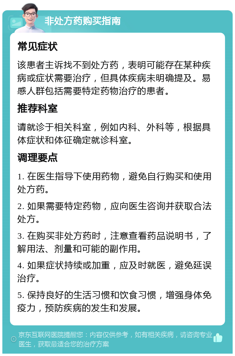 非处方药购买指南 常见症状 该患者主诉找不到处方药，表明可能存在某种疾病或症状需要治疗，但具体疾病未明确提及。易感人群包括需要特定药物治疗的患者。 推荐科室 请就诊于相关科室，例如内科、外科等，根据具体症状和体征确定就诊科室。 调理要点 1. 在医生指导下使用药物，避免自行购买和使用处方药。 2. 如果需要特定药物，应向医生咨询并获取合法处方。 3. 在购买非处方药时，注意查看药品说明书，了解用法、剂量和可能的副作用。 4. 如果症状持续或加重，应及时就医，避免延误治疗。 5. 保持良好的生活习惯和饮食习惯，增强身体免疫力，预防疾病的发生和发展。