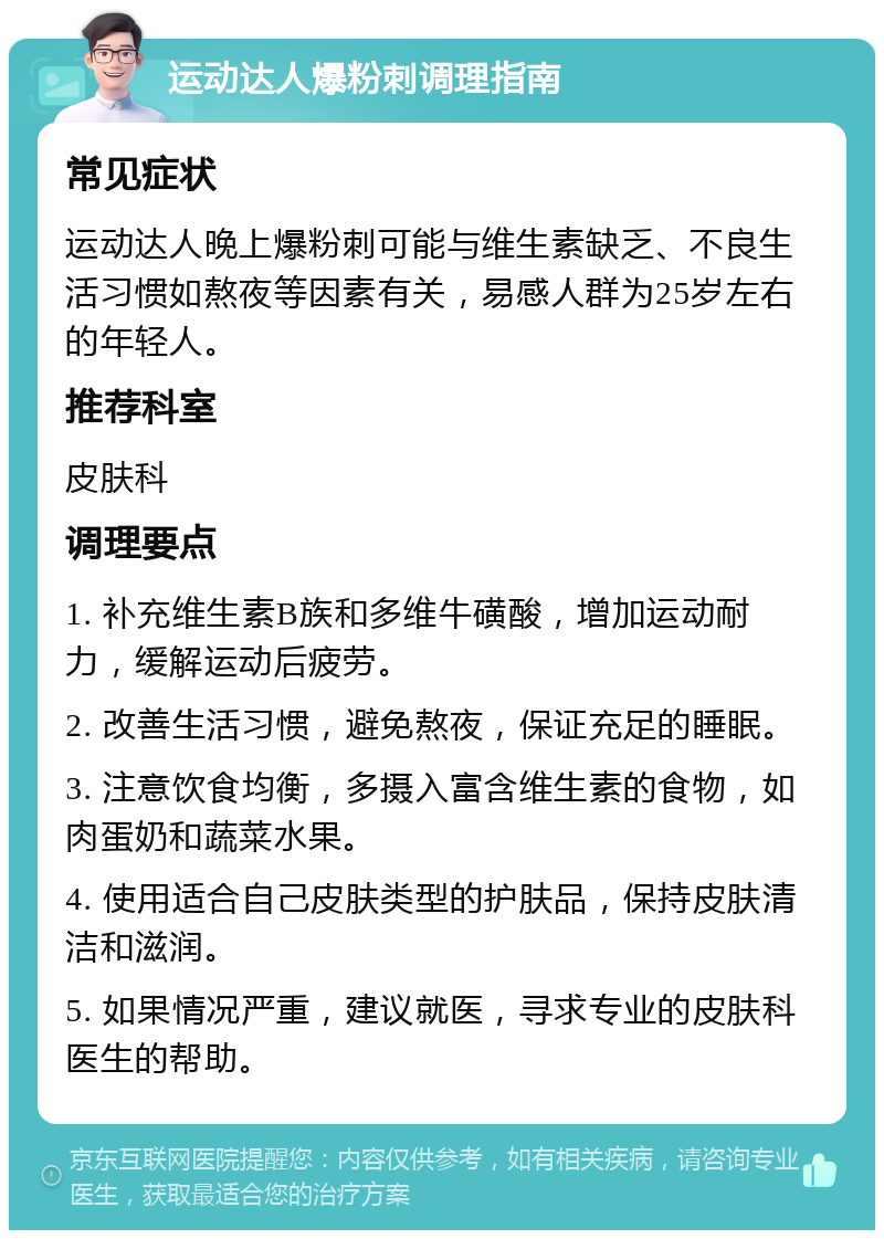 运动达人爆粉刺调理指南 常见症状 运动达人晚上爆粉刺可能与维生素缺乏、不良生活习惯如熬夜等因素有关，易感人群为25岁左右的年轻人。 推荐科室 皮肤科 调理要点 1. 补充维生素B族和多维牛磺酸，增加运动耐力，缓解运动后疲劳。 2. 改善生活习惯，避免熬夜，保证充足的睡眠。 3. 注意饮食均衡，多摄入富含维生素的食物，如肉蛋奶和蔬菜水果。 4. 使用适合自己皮肤类型的护肤品，保持皮肤清洁和滋润。 5. 如果情况严重，建议就医，寻求专业的皮肤科医生的帮助。