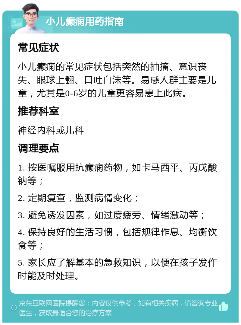 小儿癫痫用药指南 常见症状 小儿癫痫的常见症状包括突然的抽搐、意识丧失、眼球上翻、口吐白沫等。易感人群主要是儿童，尤其是0-6岁的儿童更容易患上此病。 推荐科室 神经内科或儿科 调理要点 1. 按医嘱服用抗癫痫药物，如卡马西平、丙戊酸钠等； 2. 定期复查，监测病情变化； 3. 避免诱发因素，如过度疲劳、情绪激动等； 4. 保持良好的生活习惯，包括规律作息、均衡饮食等； 5. 家长应了解基本的急救知识，以便在孩子发作时能及时处理。