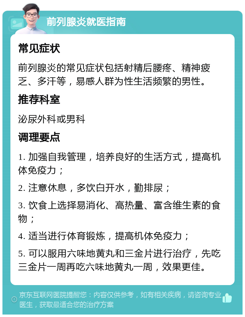 前列腺炎就医指南 常见症状 前列腺炎的常见症状包括射精后腰疼、精神疲乏、多汗等，易感人群为性生活频繁的男性。 推荐科室 泌尿外科或男科 调理要点 1. 加强自我管理，培养良好的生活方式，提高机体免疫力； 2. 注意休息，多饮白开水，勤排尿； 3. 饮食上选择易消化、高热量、富含维生素的食物； 4. 适当进行体育锻炼，提高机体免疫力； 5. 可以服用六味地黄丸和三金片进行治疗，先吃三金片一周再吃六味地黄丸一周，效果更佳。