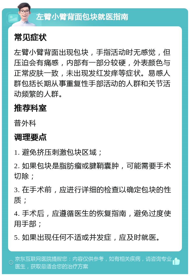 左臂小臂背面包块就医指南 常见症状 左臂小臂背面出现包块，手指活动时无感觉，但压迫会有痛感，内部有一部分较硬，外表颜色与正常皮肤一致，未出现发红发痒等症状。易感人群包括长期从事重复性手部活动的人群和关节活动频繁的人群。 推荐科室 普外科 调理要点 1. 避免挤压刺激包块区域； 2. 如果包块是脂肪瘤或腱鞘囊肿，可能需要手术切除； 3. 在手术前，应进行详细的检查以确定包块的性质； 4. 手术后，应遵循医生的恢复指南，避免过度使用手部； 5. 如果出现任何不适或并发症，应及时就医。