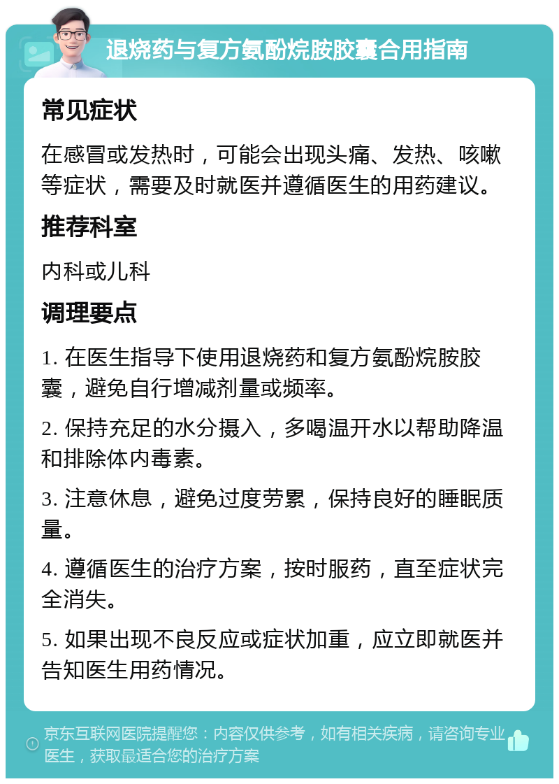 退烧药与复方氨酚烷胺胶囊合用指南 常见症状 在感冒或发热时，可能会出现头痛、发热、咳嗽等症状，需要及时就医并遵循医生的用药建议。 推荐科室 内科或儿科 调理要点 1. 在医生指导下使用退烧药和复方氨酚烷胺胶囊，避免自行增减剂量或频率。 2. 保持充足的水分摄入，多喝温开水以帮助降温和排除体内毒素。 3. 注意休息，避免过度劳累，保持良好的睡眠质量。 4. 遵循医生的治疗方案，按时服药，直至症状完全消失。 5. 如果出现不良反应或症状加重，应立即就医并告知医生用药情况。