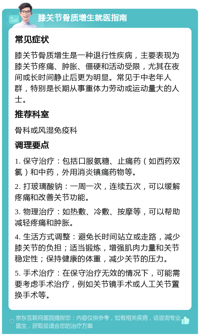 膝关节骨质增生就医指南 常见症状 膝关节骨质增生是一种退行性疾病，主要表现为膝关节疼痛、肿胀、僵硬和活动受限，尤其在夜间或长时间静止后更为明显。常见于中老年人群，特别是长期从事重体力劳动或运动量大的人士。 推荐科室 骨科或风湿免疫科 调理要点 1. 保守治疗：包括口服氨糖、止痛药（如西药双氯）和中药，外用消炎镇痛药物等。 2. 打玻璃酸钠：一周一次，连续五次，可以缓解疼痛和改善关节功能。 3. 物理治疗：如热敷、冷敷、按摩等，可以帮助减轻疼痛和肿胀。 4. 生活方式调整：避免长时间站立或走路，减少膝关节的负担；适当锻炼，增强肌肉力量和关节稳定性；保持健康的体重，减少关节的压力。 5. 手术治疗：在保守治疗无效的情况下，可能需要考虑手术治疗，例如关节镜手术或人工关节置换手术等。