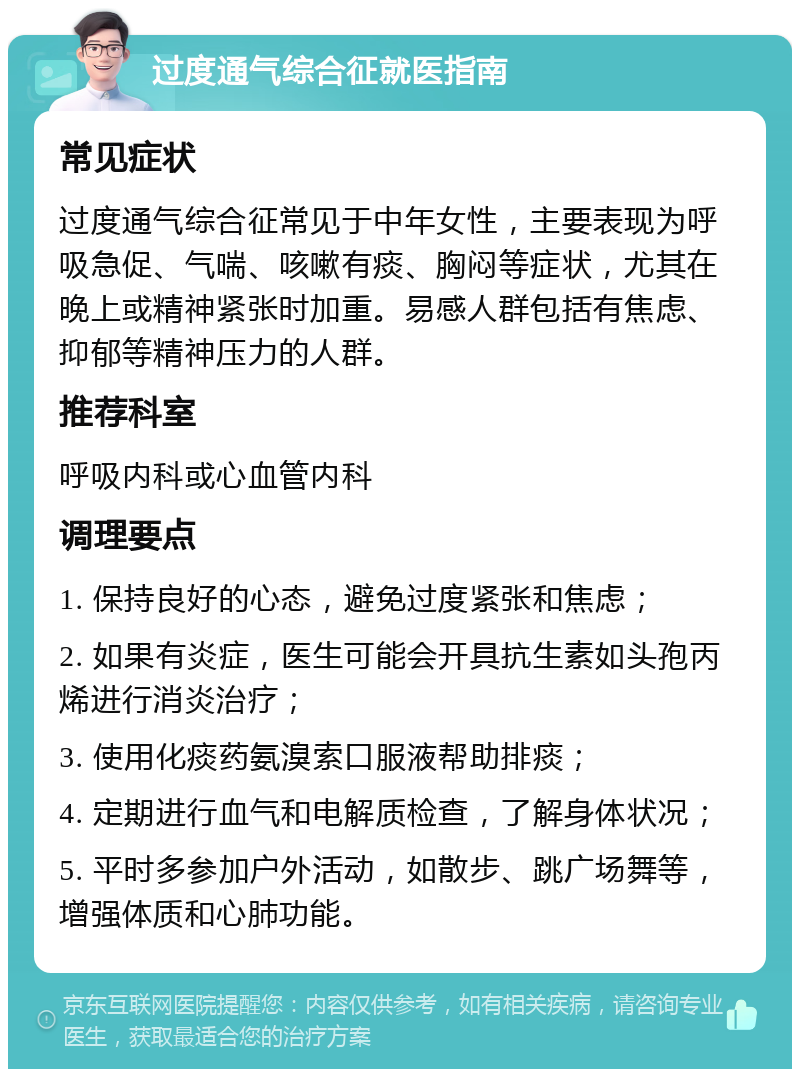 过度通气综合征就医指南 常见症状 过度通气综合征常见于中年女性，主要表现为呼吸急促、气喘、咳嗽有痰、胸闷等症状，尤其在晚上或精神紧张时加重。易感人群包括有焦虑、抑郁等精神压力的人群。 推荐科室 呼吸内科或心血管内科 调理要点 1. 保持良好的心态，避免过度紧张和焦虑； 2. 如果有炎症，医生可能会开具抗生素如头孢丙烯进行消炎治疗； 3. 使用化痰药氨溴索口服液帮助排痰； 4. 定期进行血气和电解质检查，了解身体状况； 5. 平时多参加户外活动，如散步、跳广场舞等，增强体质和心肺功能。