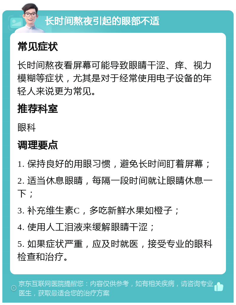 长时间熬夜引起的眼部不适 常见症状 长时间熬夜看屏幕可能导致眼睛干涩、痒、视力模糊等症状，尤其是对于经常使用电子设备的年轻人来说更为常见。 推荐科室 眼科 调理要点 1. 保持良好的用眼习惯，避免长时间盯着屏幕； 2. 适当休息眼睛，每隔一段时间就让眼睛休息一下； 3. 补充维生素C，多吃新鲜水果如橙子； 4. 使用人工泪液来缓解眼睛干涩； 5. 如果症状严重，应及时就医，接受专业的眼科检查和治疗。