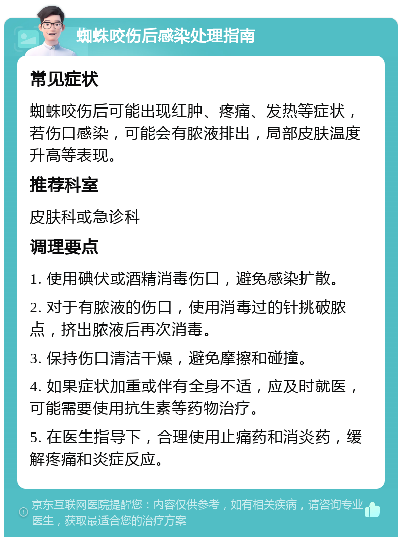 蜘蛛咬伤后感染处理指南 常见症状 蜘蛛咬伤后可能出现红肿、疼痛、发热等症状，若伤口感染，可能会有脓液排出，局部皮肤温度升高等表现。 推荐科室 皮肤科或急诊科 调理要点 1. 使用碘伏或酒精消毒伤口，避免感染扩散。 2. 对于有脓液的伤口，使用消毒过的针挑破脓点，挤出脓液后再次消毒。 3. 保持伤口清洁干燥，避免摩擦和碰撞。 4. 如果症状加重或伴有全身不适，应及时就医，可能需要使用抗生素等药物治疗。 5. 在医生指导下，合理使用止痛药和消炎药，缓解疼痛和炎症反应。