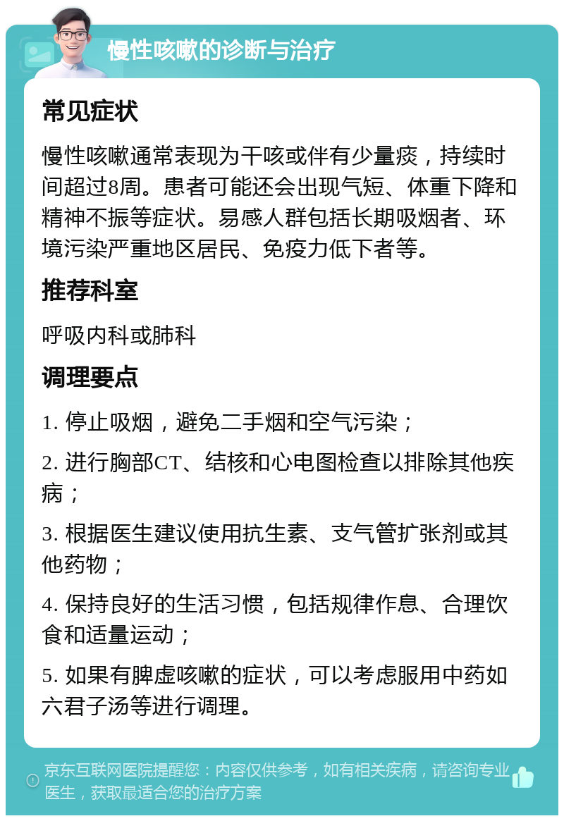 慢性咳嗽的诊断与治疗 常见症状 慢性咳嗽通常表现为干咳或伴有少量痰，持续时间超过8周。患者可能还会出现气短、体重下降和精神不振等症状。易感人群包括长期吸烟者、环境污染严重地区居民、免疫力低下者等。 推荐科室 呼吸内科或肺科 调理要点 1. 停止吸烟，避免二手烟和空气污染； 2. 进行胸部CT、结核和心电图检查以排除其他疾病； 3. 根据医生建议使用抗生素、支气管扩张剂或其他药物； 4. 保持良好的生活习惯，包括规律作息、合理饮食和适量运动； 5. 如果有脾虚咳嗽的症状，可以考虑服用中药如六君子汤等进行调理。