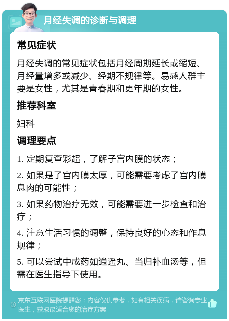 月经失调的诊断与调理 常见症状 月经失调的常见症状包括月经周期延长或缩短、月经量增多或减少、经期不规律等。易感人群主要是女性，尤其是青春期和更年期的女性。 推荐科室 妇科 调理要点 1. 定期复查彩超，了解子宫内膜的状态； 2. 如果是子宫内膜太厚，可能需要考虑子宫内膜息肉的可能性； 3. 如果药物治疗无效，可能需要进一步检查和治疗； 4. 注意生活习惯的调整，保持良好的心态和作息规律； 5. 可以尝试中成药如逍遥丸、当归补血汤等，但需在医生指导下使用。