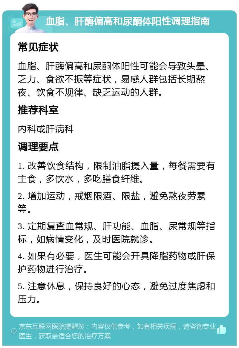 血脂、肝酶偏高和尿酮体阳性调理指南 常见症状 血脂、肝酶偏高和尿酮体阳性可能会导致头晕、乏力、食欲不振等症状，易感人群包括长期熬夜、饮食不规律、缺乏运动的人群。 推荐科室 内科或肝病科 调理要点 1. 改善饮食结构，限制油脂摄入量，每餐需要有主食，多饮水，多吃膳食纤维。 2. 增加运动，戒烟限酒、限盐，避免熬夜劳累等。 3. 定期复查血常规、肝功能、血脂、尿常规等指标，如病情变化，及时医院就诊。 4. 如果有必要，医生可能会开具降脂药物或肝保护药物进行治疗。 5. 注意休息，保持良好的心态，避免过度焦虑和压力。