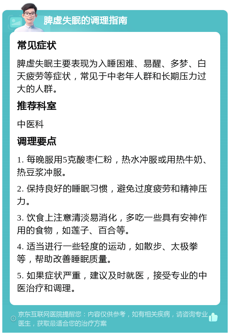 脾虚失眠的调理指南 常见症状 脾虚失眠主要表现为入睡困难、易醒、多梦、白天疲劳等症状，常见于中老年人群和长期压力过大的人群。 推荐科室 中医科 调理要点 1. 每晚服用5克酸枣仁粉，热水冲服或用热牛奶、热豆浆冲服。 2. 保持良好的睡眠习惯，避免过度疲劳和精神压力。 3. 饮食上注意清淡易消化，多吃一些具有安神作用的食物，如莲子、百合等。 4. 适当进行一些轻度的运动，如散步、太极拳等，帮助改善睡眠质量。 5. 如果症状严重，建议及时就医，接受专业的中医治疗和调理。