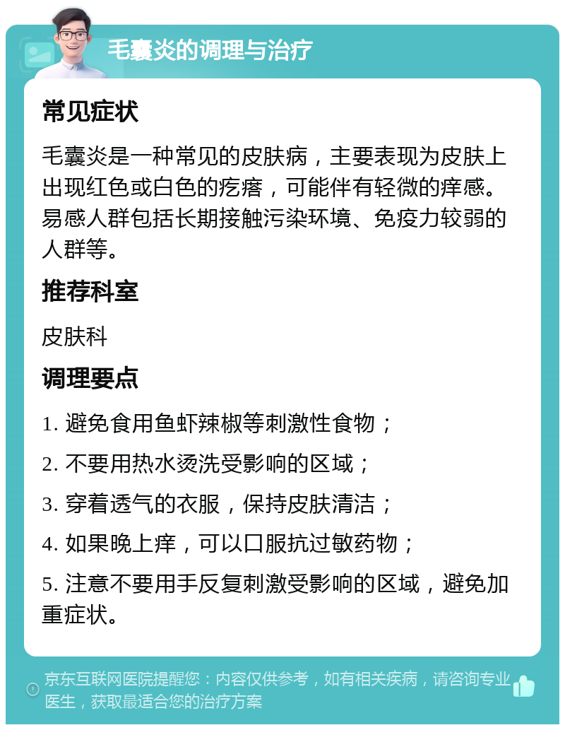 毛囊炎的调理与治疗 常见症状 毛囊炎是一种常见的皮肤病，主要表现为皮肤上出现红色或白色的疙瘩，可能伴有轻微的痒感。易感人群包括长期接触污染环境、免疫力较弱的人群等。 推荐科室 皮肤科 调理要点 1. 避免食用鱼虾辣椒等刺激性食物； 2. 不要用热水烫洗受影响的区域； 3. 穿着透气的衣服，保持皮肤清洁； 4. 如果晚上痒，可以口服抗过敏药物； 5. 注意不要用手反复刺激受影响的区域，避免加重症状。