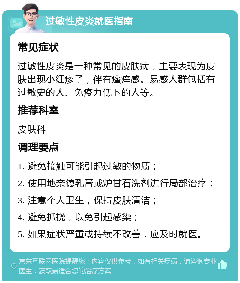 过敏性皮炎就医指南 常见症状 过敏性皮炎是一种常见的皮肤病，主要表现为皮肤出现小红疹子，伴有瘙痒感。易感人群包括有过敏史的人、免疫力低下的人等。 推荐科室 皮肤科 调理要点 1. 避免接触可能引起过敏的物质； 2. 使用地奈德乳膏或炉甘石洗剂进行局部治疗； 3. 注意个人卫生，保持皮肤清洁； 4. 避免抓挠，以免引起感染； 5. 如果症状严重或持续不改善，应及时就医。