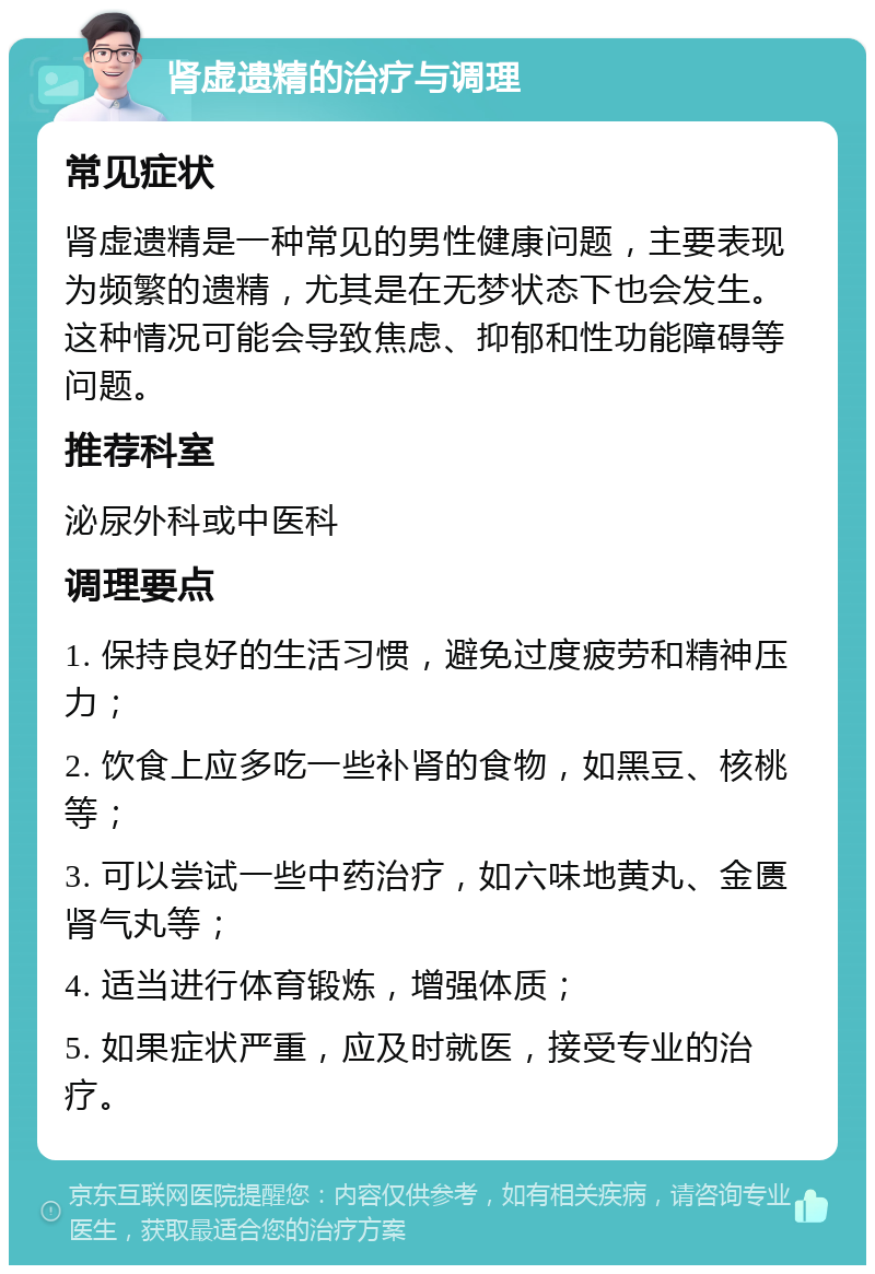 肾虚遗精的治疗与调理 常见症状 肾虚遗精是一种常见的男性健康问题，主要表现为频繁的遗精，尤其是在无梦状态下也会发生。这种情况可能会导致焦虑、抑郁和性功能障碍等问题。 推荐科室 泌尿外科或中医科 调理要点 1. 保持良好的生活习惯，避免过度疲劳和精神压力； 2. 饮食上应多吃一些补肾的食物，如黑豆、核桃等； 3. 可以尝试一些中药治疗，如六味地黄丸、金匮肾气丸等； 4. 适当进行体育锻炼，增强体质； 5. 如果症状严重，应及时就医，接受专业的治疗。