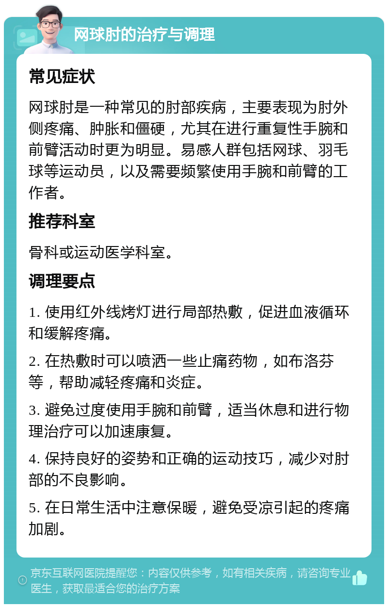 网球肘的治疗与调理 常见症状 网球肘是一种常见的肘部疾病，主要表现为肘外侧疼痛、肿胀和僵硬，尤其在进行重复性手腕和前臂活动时更为明显。易感人群包括网球、羽毛球等运动员，以及需要频繁使用手腕和前臂的工作者。 推荐科室 骨科或运动医学科室。 调理要点 1. 使用红外线烤灯进行局部热敷，促进血液循环和缓解疼痛。 2. 在热敷时可以喷洒一些止痛药物，如布洛芬等，帮助减轻疼痛和炎症。 3. 避免过度使用手腕和前臂，适当休息和进行物理治疗可以加速康复。 4. 保持良好的姿势和正确的运动技巧，减少对肘部的不良影响。 5. 在日常生活中注意保暖，避免受凉引起的疼痛加剧。