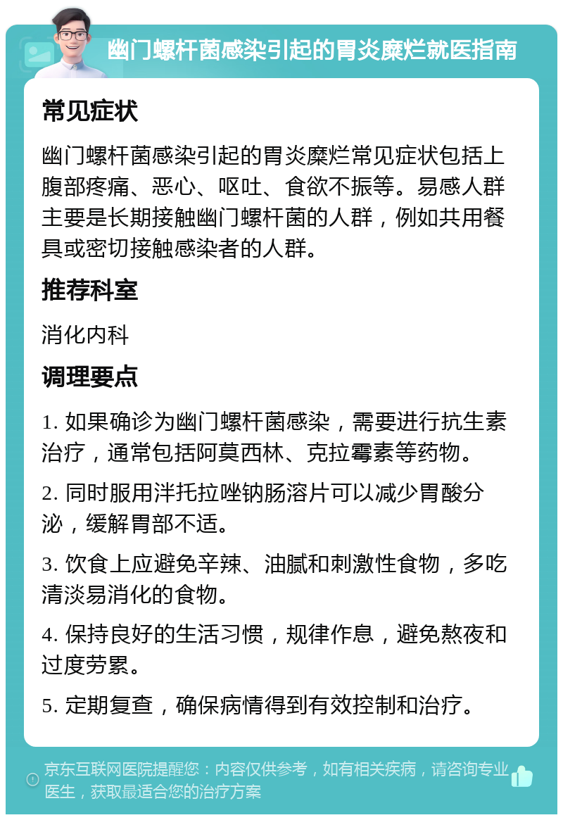 幽门螺杆菌感染引起的胃炎糜烂就医指南 常见症状 幽门螺杆菌感染引起的胃炎糜烂常见症状包括上腹部疼痛、恶心、呕吐、食欲不振等。易感人群主要是长期接触幽门螺杆菌的人群，例如共用餐具或密切接触感染者的人群。 推荐科室 消化内科 调理要点 1. 如果确诊为幽门螺杆菌感染，需要进行抗生素治疗，通常包括阿莫西林、克拉霉素等药物。 2. 同时服用泮托拉唑钠肠溶片可以减少胃酸分泌，缓解胃部不适。 3. 饮食上应避免辛辣、油腻和刺激性食物，多吃清淡易消化的食物。 4. 保持良好的生活习惯，规律作息，避免熬夜和过度劳累。 5. 定期复查，确保病情得到有效控制和治疗。