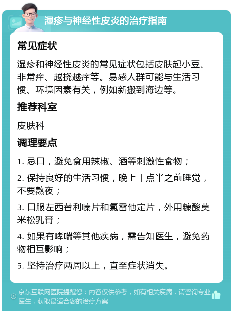 湿疹与神经性皮炎的治疗指南 常见症状 湿疹和神经性皮炎的常见症状包括皮肤起小豆、非常痒、越挠越痒等。易感人群可能与生活习惯、环境因素有关，例如新搬到海边等。 推荐科室 皮肤科 调理要点 1. 忌口，避免食用辣椒、酒等刺激性食物； 2. 保持良好的生活习惯，晚上十点半之前睡觉，不要熬夜； 3. 口服左西替利嗪片和氯雷他定片，外用糠酸莫米松乳膏； 4. 如果有哮喘等其他疾病，需告知医生，避免药物相互影响； 5. 坚持治疗两周以上，直至症状消失。