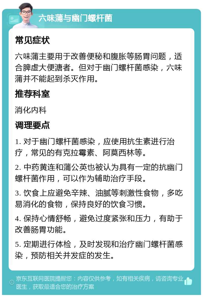 六味蒲与幽门螺杆菌 常见症状 六味蒲主要用于改善便秘和腹胀等肠胃问题，适合脾虚大便溏者。但对于幽门螺杆菌感染，六味蒲并不能起到杀灭作用。 推荐科室 消化内科 调理要点 1. 对于幽门螺杆菌感染，应使用抗生素进行治疗，常见的有克拉霉素、阿莫西林等。 2. 中药黄连和蒲公英也被认为具有一定的抗幽门螺杆菌作用，可以作为辅助治疗手段。 3. 饮食上应避免辛辣、油腻等刺激性食物，多吃易消化的食物，保持良好的饮食习惯。 4. 保持心情舒畅，避免过度紧张和压力，有助于改善肠胃功能。 5. 定期进行体检，及时发现和治疗幽门螺杆菌感染，预防相关并发症的发生。