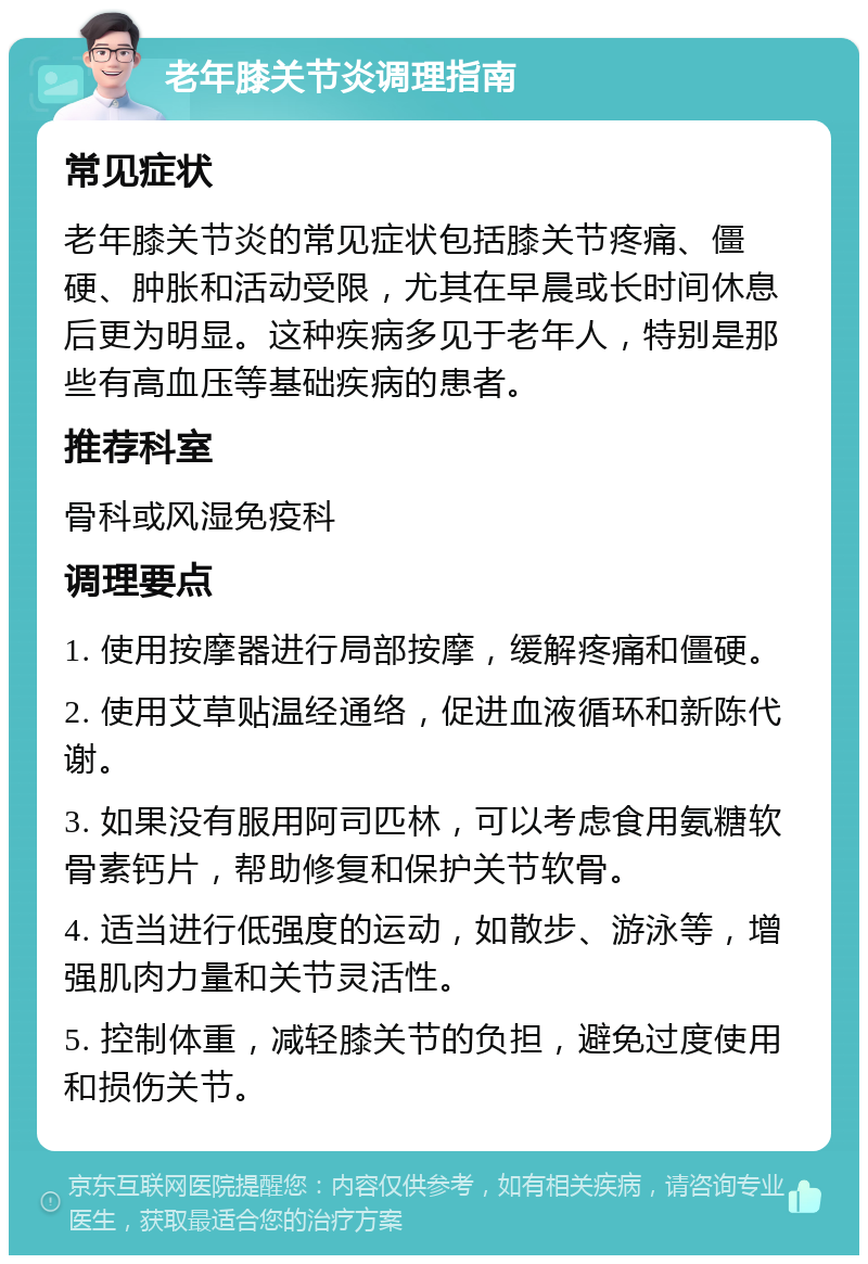 老年膝关节炎调理指南 常见症状 老年膝关节炎的常见症状包括膝关节疼痛、僵硬、肿胀和活动受限，尤其在早晨或长时间休息后更为明显。这种疾病多见于老年人，特别是那些有高血压等基础疾病的患者。 推荐科室 骨科或风湿免疫科 调理要点 1. 使用按摩器进行局部按摩，缓解疼痛和僵硬。 2. 使用艾草贴温经通络，促进血液循环和新陈代谢。 3. 如果没有服用阿司匹林，可以考虑食用氨糖软骨素钙片，帮助修复和保护关节软骨。 4. 适当进行低强度的运动，如散步、游泳等，增强肌肉力量和关节灵活性。 5. 控制体重，减轻膝关节的负担，避免过度使用和损伤关节。
