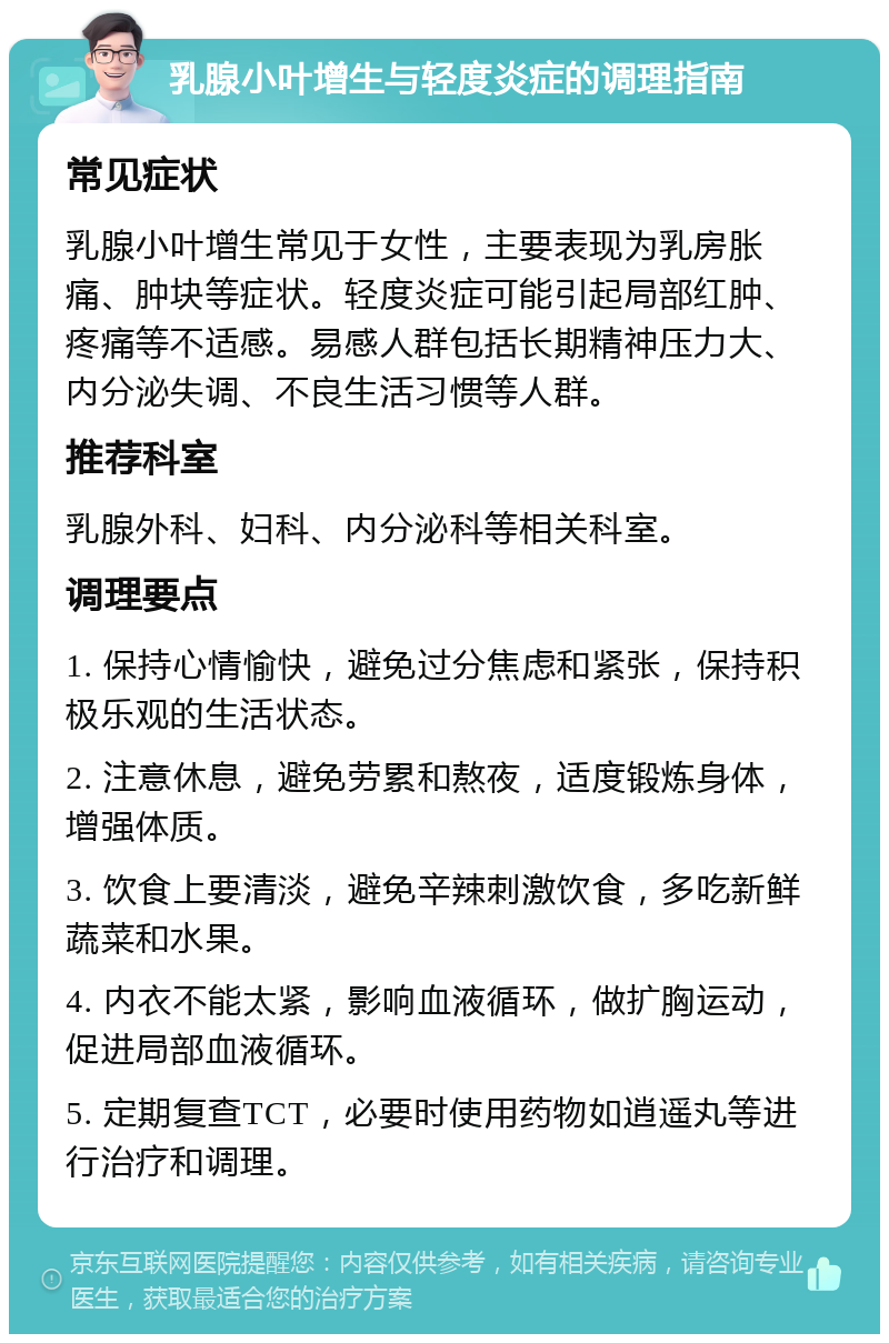 乳腺小叶增生与轻度炎症的调理指南 常见症状 乳腺小叶增生常见于女性，主要表现为乳房胀痛、肿块等症状。轻度炎症可能引起局部红肿、疼痛等不适感。易感人群包括长期精神压力大、内分泌失调、不良生活习惯等人群。 推荐科室 乳腺外科、妇科、内分泌科等相关科室。 调理要点 1. 保持心情愉快，避免过分焦虑和紧张，保持积极乐观的生活状态。 2. 注意休息，避免劳累和熬夜，适度锻炼身体，增强体质。 3. 饮食上要清淡，避免辛辣刺激饮食，多吃新鲜蔬菜和水果。 4. 内衣不能太紧，影响血液循环，做扩胸运动，促进局部血液循环。 5. 定期复查TCT，必要时使用药物如逍遥丸等进行治疗和调理。