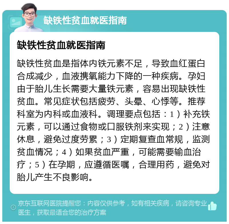 缺铁性贫血就医指南 缺铁性贫血就医指南 缺铁性贫血是指体内铁元素不足，导致血红蛋白合成减少，血液携氧能力下降的一种疾病。孕妇由于胎儿生长需要大量铁元素，容易出现缺铁性贫血。常见症状包括疲劳、头晕、心悸等。推荐科室为内科或血液科。调理要点包括：1）补充铁元素，可以通过食物或口服铁剂来实现；2）注意休息，避免过度劳累；3）定期复查血常规，监测贫血情况；4）如果贫血严重，可能需要输血治疗；5）在孕期，应遵循医嘱，合理用药，避免对胎儿产生不良影响。