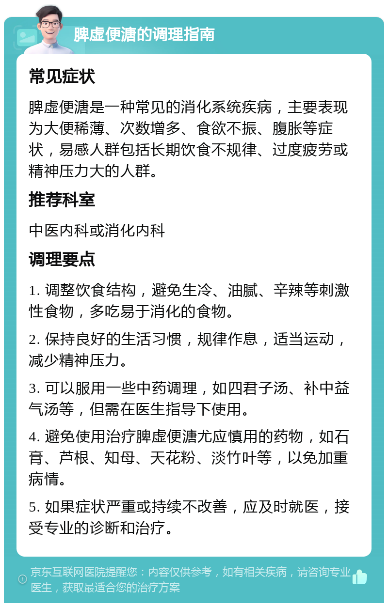 脾虚便溏的调理指南 常见症状 脾虚便溏是一种常见的消化系统疾病，主要表现为大便稀薄、次数增多、食欲不振、腹胀等症状，易感人群包括长期饮食不规律、过度疲劳或精神压力大的人群。 推荐科室 中医内科或消化内科 调理要点 1. 调整饮食结构，避免生冷、油腻、辛辣等刺激性食物，多吃易于消化的食物。 2. 保持良好的生活习惯，规律作息，适当运动，减少精神压力。 3. 可以服用一些中药调理，如四君子汤、补中益气汤等，但需在医生指导下使用。 4. 避免使用治疗脾虚便溏尤应慎用的药物，如石膏、芦根、知母、天花粉、淡竹叶等，以免加重病情。 5. 如果症状严重或持续不改善，应及时就医，接受专业的诊断和治疗。