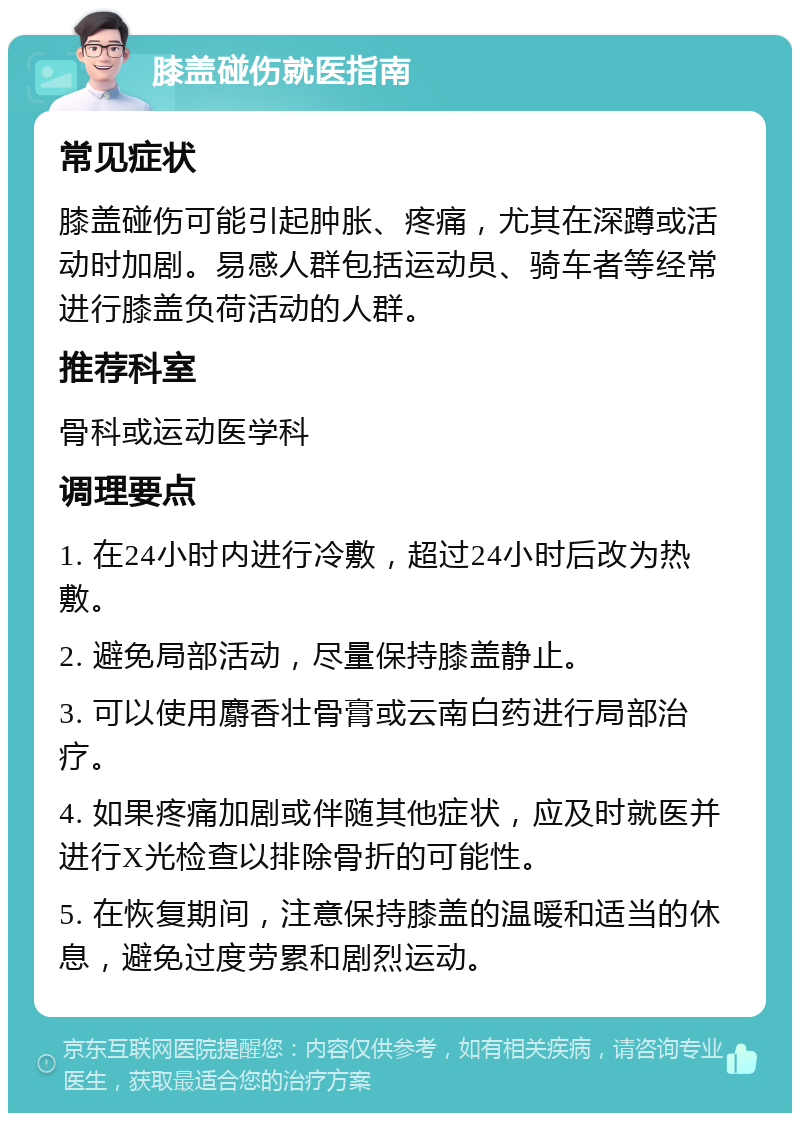 膝盖碰伤就医指南 常见症状 膝盖碰伤可能引起肿胀、疼痛，尤其在深蹲或活动时加剧。易感人群包括运动员、骑车者等经常进行膝盖负荷活动的人群。 推荐科室 骨科或运动医学科 调理要点 1. 在24小时内进行冷敷，超过24小时后改为热敷。 2. 避免局部活动，尽量保持膝盖静止。 3. 可以使用麝香壮骨膏或云南白药进行局部治疗。 4. 如果疼痛加剧或伴随其他症状，应及时就医并进行X光检查以排除骨折的可能性。 5. 在恢复期间，注意保持膝盖的温暖和适当的休息，避免过度劳累和剧烈运动。