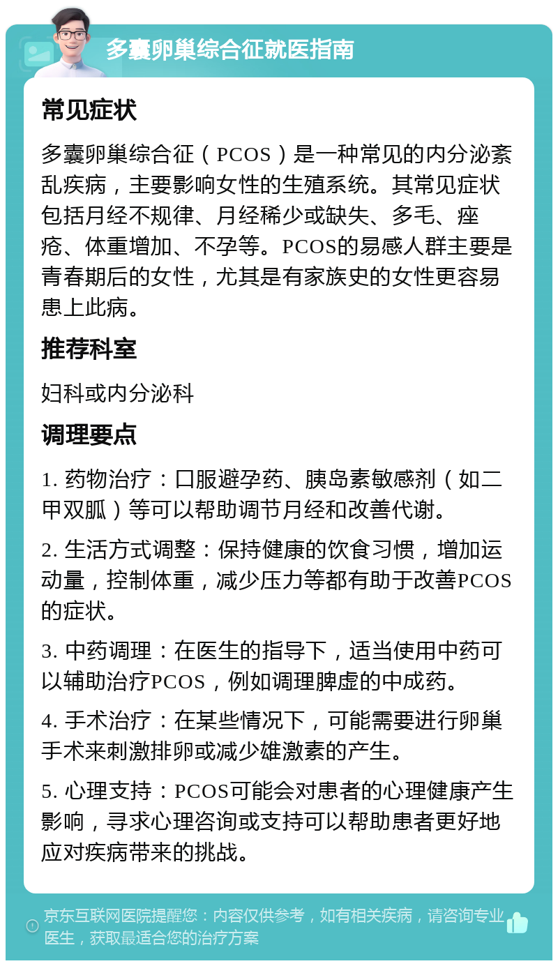 多囊卵巢综合征就医指南 常见症状 多囊卵巢综合征（PCOS）是一种常见的内分泌紊乱疾病，主要影响女性的生殖系统。其常见症状包括月经不规律、月经稀少或缺失、多毛、痤疮、体重增加、不孕等。PCOS的易感人群主要是青春期后的女性，尤其是有家族史的女性更容易患上此病。 推荐科室 妇科或内分泌科 调理要点 1. 药物治疗：口服避孕药、胰岛素敏感剂（如二甲双胍）等可以帮助调节月经和改善代谢。 2. 生活方式调整：保持健康的饮食习惯，增加运动量，控制体重，减少压力等都有助于改善PCOS的症状。 3. 中药调理：在医生的指导下，适当使用中药可以辅助治疗PCOS，例如调理脾虚的中成药。 4. 手术治疗：在某些情况下，可能需要进行卵巢手术来刺激排卵或减少雄激素的产生。 5. 心理支持：PCOS可能会对患者的心理健康产生影响，寻求心理咨询或支持可以帮助患者更好地应对疾病带来的挑战。