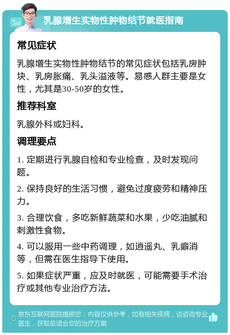 乳腺增生实物性肿物结节就医指南 常见症状 乳腺增生实物性肿物结节的常见症状包括乳房肿块、乳房胀痛、乳头溢液等。易感人群主要是女性，尤其是30-50岁的女性。 推荐科室 乳腺外科或妇科。 调理要点 1. 定期进行乳腺自检和专业检查，及时发现问题。 2. 保持良好的生活习惯，避免过度疲劳和精神压力。 3. 合理饮食，多吃新鲜蔬菜和水果，少吃油腻和刺激性食物。 4. 可以服用一些中药调理，如逍遥丸、乳癖消等，但需在医生指导下使用。 5. 如果症状严重，应及时就医，可能需要手术治疗或其他专业治疗方法。