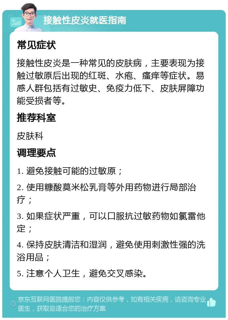 接触性皮炎就医指南 常见症状 接触性皮炎是一种常见的皮肤病，主要表现为接触过敏原后出现的红斑、水疱、瘙痒等症状。易感人群包括有过敏史、免疫力低下、皮肤屏障功能受损者等。 推荐科室 皮肤科 调理要点 1. 避免接触可能的过敏原； 2. 使用糠酸莫米松乳膏等外用药物进行局部治疗； 3. 如果症状严重，可以口服抗过敏药物如氯雷他定； 4. 保持皮肤清洁和湿润，避免使用刺激性强的洗浴用品； 5. 注意个人卫生，避免交叉感染。