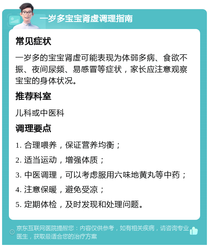 一岁多宝宝肾虚调理指南 常见症状 一岁多的宝宝肾虚可能表现为体弱多病、食欲不振、夜间尿频、易感冒等症状，家长应注意观察宝宝的身体状况。 推荐科室 儿科或中医科 调理要点 1. 合理喂养，保证营养均衡； 2. 适当运动，增强体质； 3. 中医调理，可以考虑服用六味地黄丸等中药； 4. 注意保暖，避免受凉； 5. 定期体检，及时发现和处理问题。