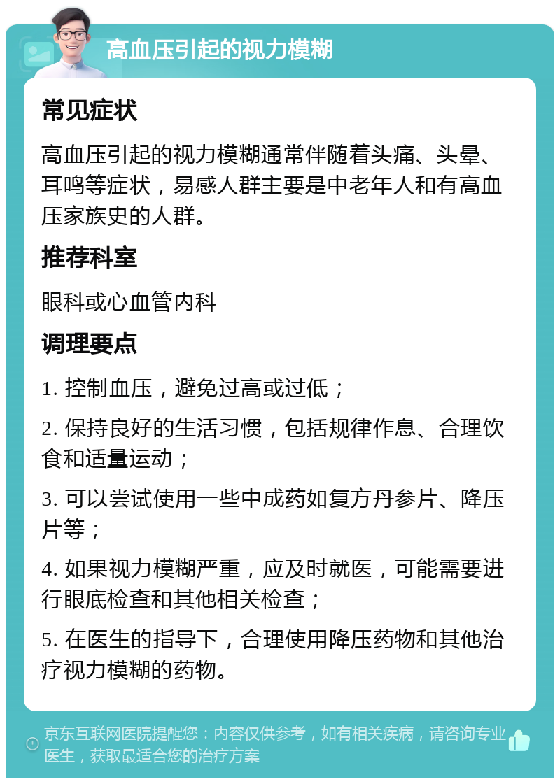 高血压引起的视力模糊 常见症状 高血压引起的视力模糊通常伴随着头痛、头晕、耳鸣等症状，易感人群主要是中老年人和有高血压家族史的人群。 推荐科室 眼科或心血管内科 调理要点 1. 控制血压，避免过高或过低； 2. 保持良好的生活习惯，包括规律作息、合理饮食和适量运动； 3. 可以尝试使用一些中成药如复方丹参片、降压片等； 4. 如果视力模糊严重，应及时就医，可能需要进行眼底检查和其他相关检查； 5. 在医生的指导下，合理使用降压药物和其他治疗视力模糊的药物。