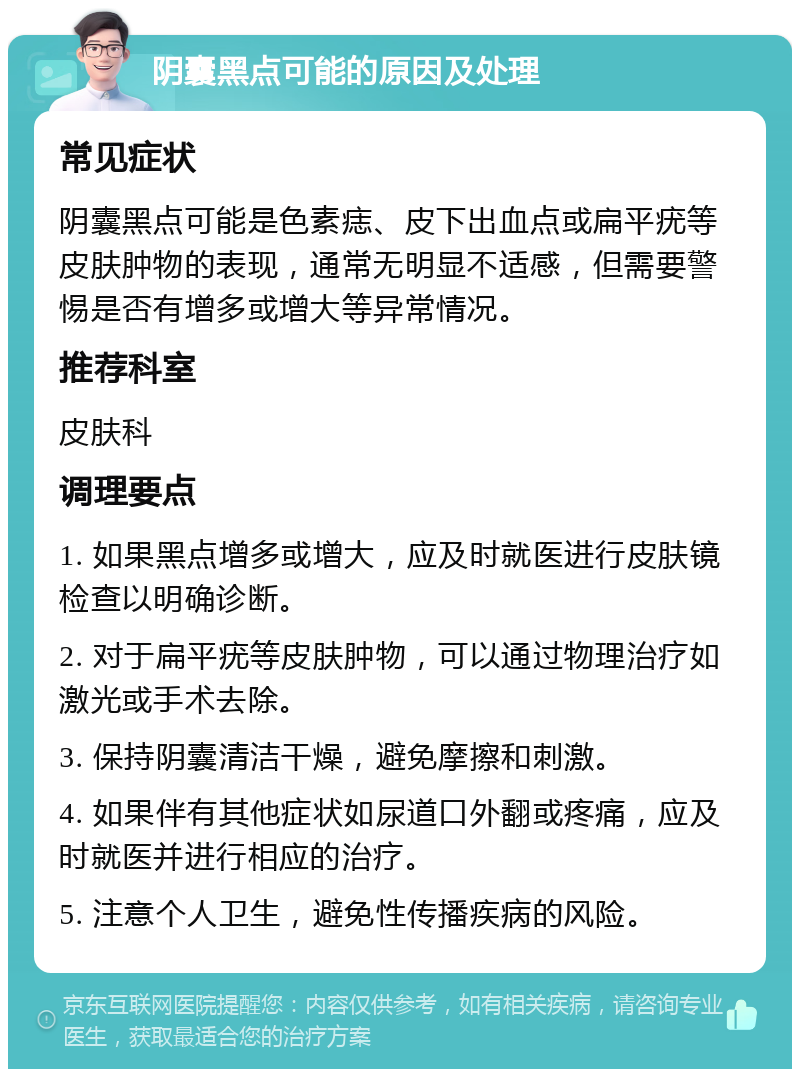 阴囊黑点可能的原因及处理 常见症状 阴囊黑点可能是色素痣、皮下出血点或扁平疣等皮肤肿物的表现，通常无明显不适感，但需要警惕是否有增多或增大等异常情况。 推荐科室 皮肤科 调理要点 1. 如果黑点增多或增大，应及时就医进行皮肤镜检查以明确诊断。 2. 对于扁平疣等皮肤肿物，可以通过物理治疗如激光或手术去除。 3. 保持阴囊清洁干燥，避免摩擦和刺激。 4. 如果伴有其他症状如尿道口外翻或疼痛，应及时就医并进行相应的治疗。 5. 注意个人卫生，避免性传播疾病的风险。