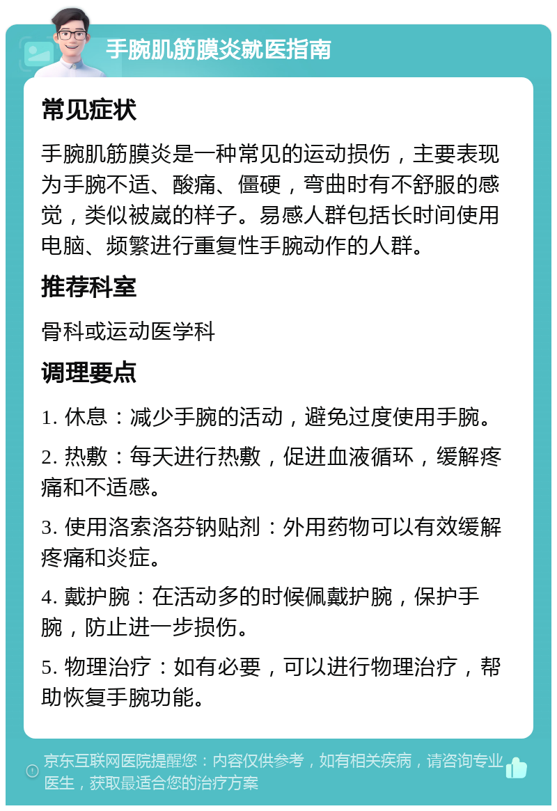 手腕肌筋膜炎就医指南 常见症状 手腕肌筋膜炎是一种常见的运动损伤，主要表现为手腕不适、酸痛、僵硬，弯曲时有不舒服的感觉，类似被崴的样子。易感人群包括长时间使用电脑、频繁进行重复性手腕动作的人群。 推荐科室 骨科或运动医学科 调理要点 1. 休息：减少手腕的活动，避免过度使用手腕。 2. 热敷：每天进行热敷，促进血液循环，缓解疼痛和不适感。 3. 使用洛索洛芬钠贴剂：外用药物可以有效缓解疼痛和炎症。 4. 戴护腕：在活动多的时候佩戴护腕，保护手腕，防止进一步损伤。 5. 物理治疗：如有必要，可以进行物理治疗，帮助恢复手腕功能。