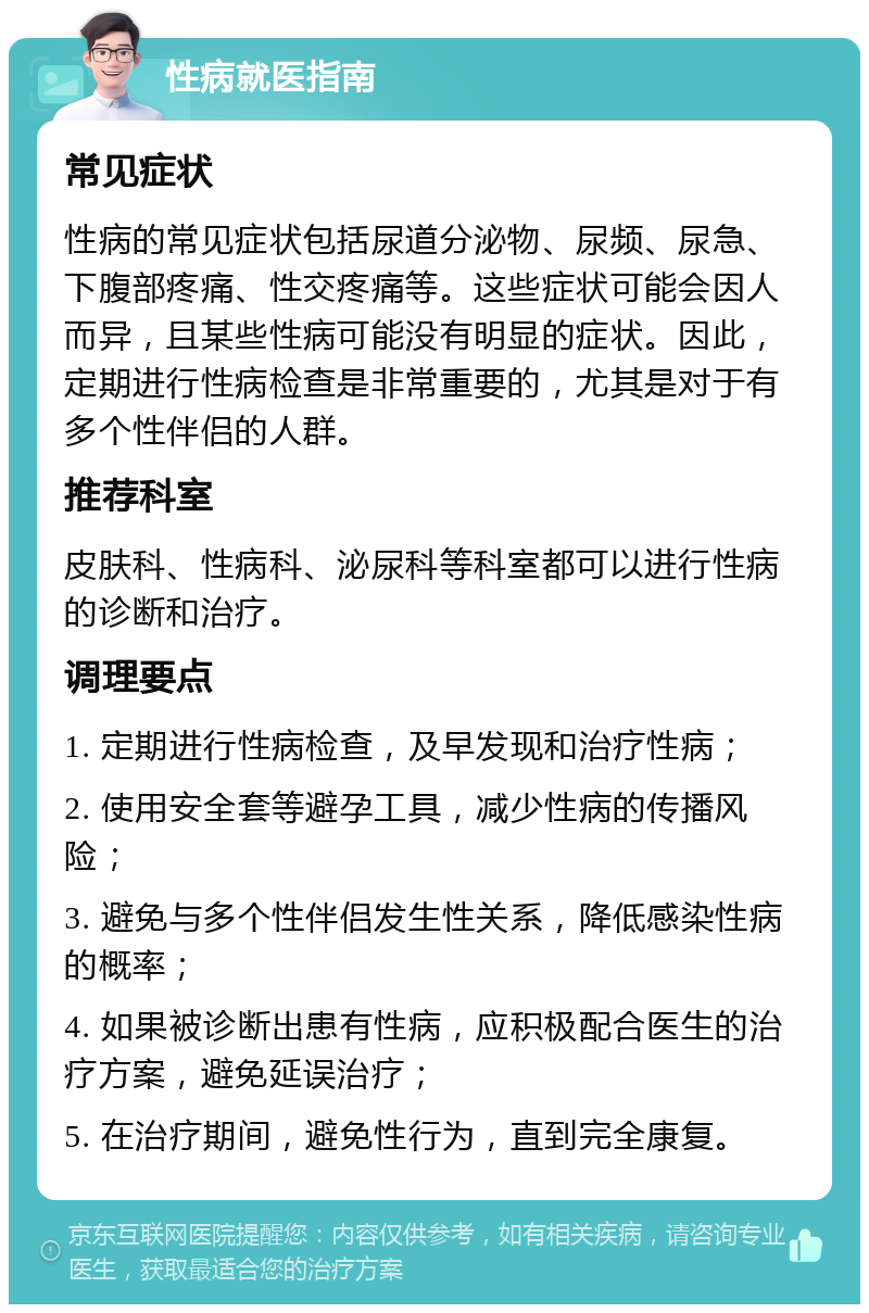 性病就医指南 常见症状 性病的常见症状包括尿道分泌物、尿频、尿急、下腹部疼痛、性交疼痛等。这些症状可能会因人而异，且某些性病可能没有明显的症状。因此，定期进行性病检查是非常重要的，尤其是对于有多个性伴侣的人群。 推荐科室 皮肤科、性病科、泌尿科等科室都可以进行性病的诊断和治疗。 调理要点 1. 定期进行性病检查，及早发现和治疗性病； 2. 使用安全套等避孕工具，减少性病的传播风险； 3. 避免与多个性伴侣发生性关系，降低感染性病的概率； 4. 如果被诊断出患有性病，应积极配合医生的治疗方案，避免延误治疗； 5. 在治疗期间，避免性行为，直到完全康复。