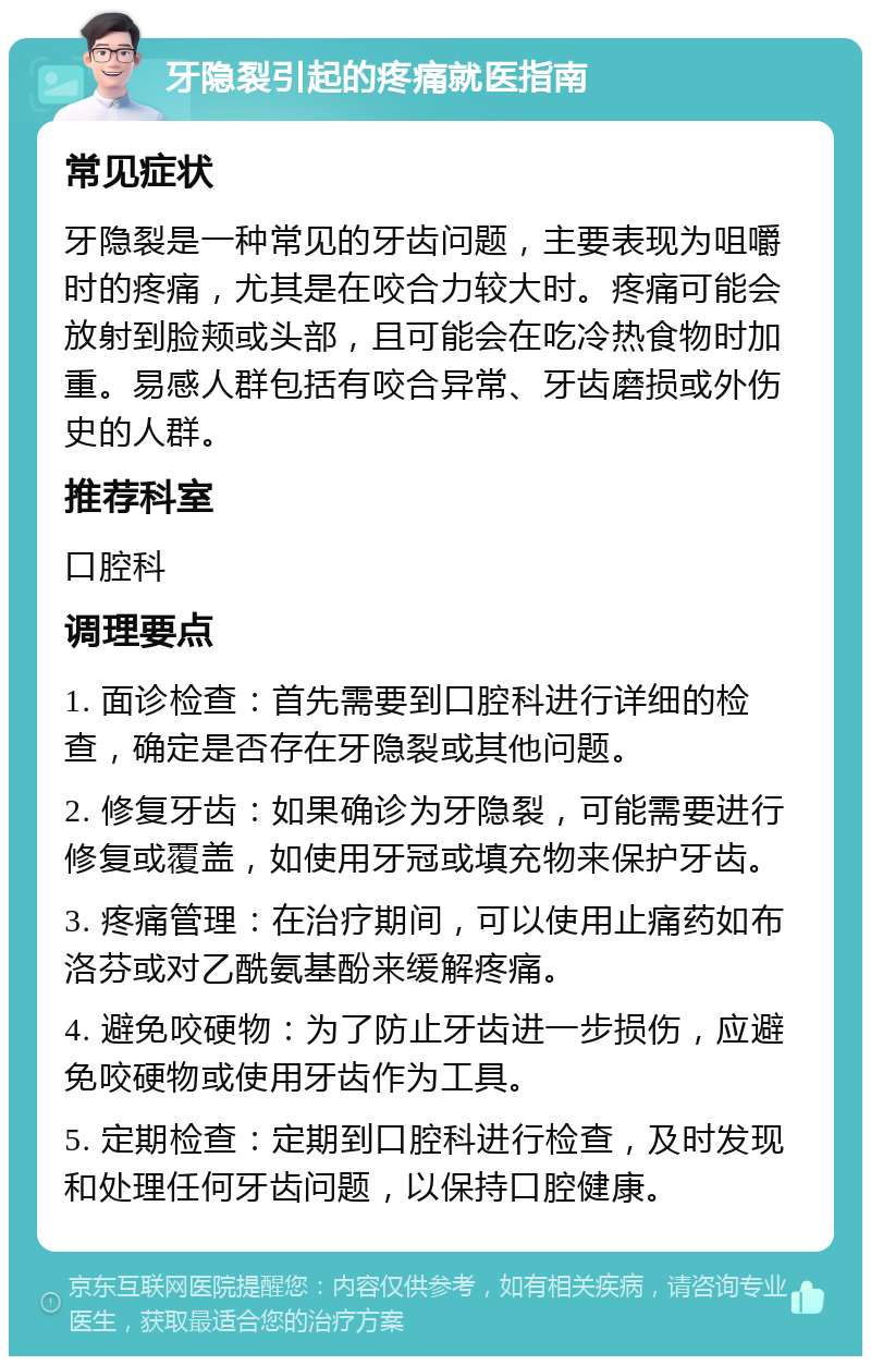 牙隐裂引起的疼痛就医指南 常见症状 牙隐裂是一种常见的牙齿问题，主要表现为咀嚼时的疼痛，尤其是在咬合力较大时。疼痛可能会放射到脸颊或头部，且可能会在吃冷热食物时加重。易感人群包括有咬合异常、牙齿磨损或外伤史的人群。 推荐科室 口腔科 调理要点 1. 面诊检查：首先需要到口腔科进行详细的检查，确定是否存在牙隐裂或其他问题。 2. 修复牙齿：如果确诊为牙隐裂，可能需要进行修复或覆盖，如使用牙冠或填充物来保护牙齿。 3. 疼痛管理：在治疗期间，可以使用止痛药如布洛芬或对乙酰氨基酚来缓解疼痛。 4. 避免咬硬物：为了防止牙齿进一步损伤，应避免咬硬物或使用牙齿作为工具。 5. 定期检查：定期到口腔科进行检查，及时发现和处理任何牙齿问题，以保持口腔健康。