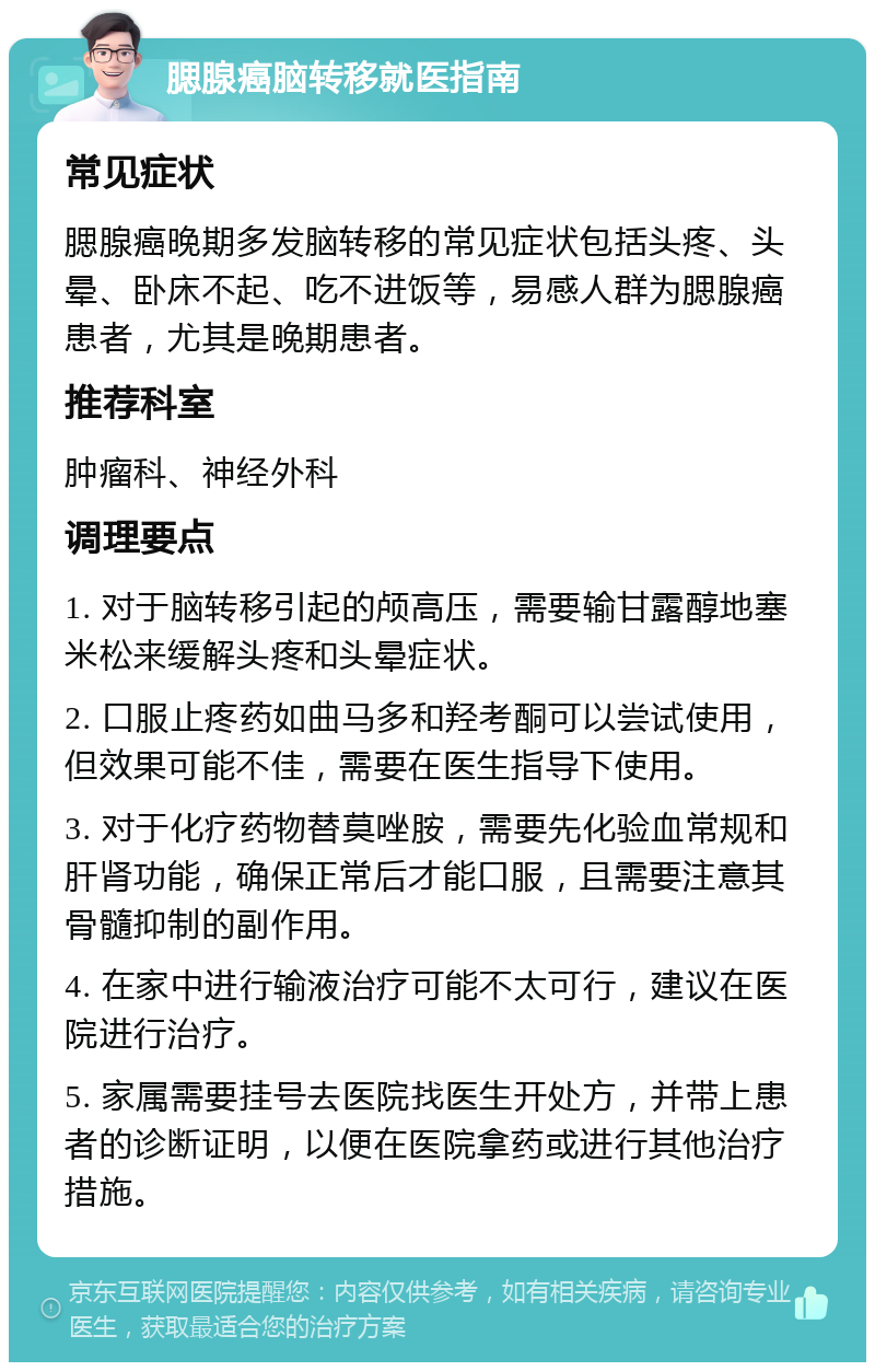 腮腺癌脑转移就医指南 常见症状 腮腺癌晚期多发脑转移的常见症状包括头疼、头晕、卧床不起、吃不进饭等，易感人群为腮腺癌患者，尤其是晚期患者。 推荐科室 肿瘤科、神经外科 调理要点 1. 对于脑转移引起的颅高压，需要输甘露醇地塞米松来缓解头疼和头晕症状。 2. 口服止疼药如曲马多和羟考酮可以尝试使用，但效果可能不佳，需要在医生指导下使用。 3. 对于化疗药物替莫唑胺，需要先化验血常规和肝肾功能，确保正常后才能口服，且需要注意其骨髓抑制的副作用。 4. 在家中进行输液治疗可能不太可行，建议在医院进行治疗。 5. 家属需要挂号去医院找医生开处方，并带上患者的诊断证明，以便在医院拿药或进行其他治疗措施。