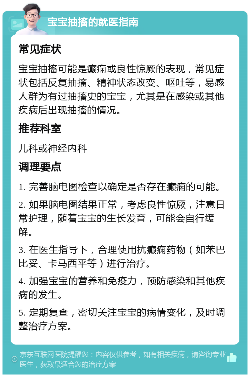 宝宝抽搐的就医指南 常见症状 宝宝抽搐可能是癫痫或良性惊厥的表现，常见症状包括反复抽搐、精神状态改变、呕吐等，易感人群为有过抽搐史的宝宝，尤其是在感染或其他疾病后出现抽搐的情况。 推荐科室 儿科或神经内科 调理要点 1. 完善脑电图检查以确定是否存在癫痫的可能。 2. 如果脑电图结果正常，考虑良性惊厥，注意日常护理，随着宝宝的生长发育，可能会自行缓解。 3. 在医生指导下，合理使用抗癫痫药物（如苯巴比妥、卡马西平等）进行治疗。 4. 加强宝宝的营养和免疫力，预防感染和其他疾病的发生。 5. 定期复查，密切关注宝宝的病情变化，及时调整治疗方案。