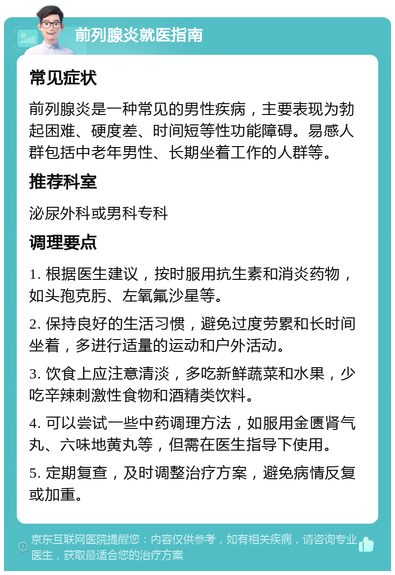 前列腺炎就医指南 常见症状 前列腺炎是一种常见的男性疾病，主要表现为勃起困难、硬度差、时间短等性功能障碍。易感人群包括中老年男性、长期坐着工作的人群等。 推荐科室 泌尿外科或男科专科 调理要点 1. 根据医生建议，按时服用抗生素和消炎药物，如头孢克肟、左氧氟沙星等。 2. 保持良好的生活习惯，避免过度劳累和长时间坐着，多进行适量的运动和户外活动。 3. 饮食上应注意清淡，多吃新鲜蔬菜和水果，少吃辛辣刺激性食物和酒精类饮料。 4. 可以尝试一些中药调理方法，如服用金匮肾气丸、六味地黄丸等，但需在医生指导下使用。 5. 定期复查，及时调整治疗方案，避免病情反复或加重。