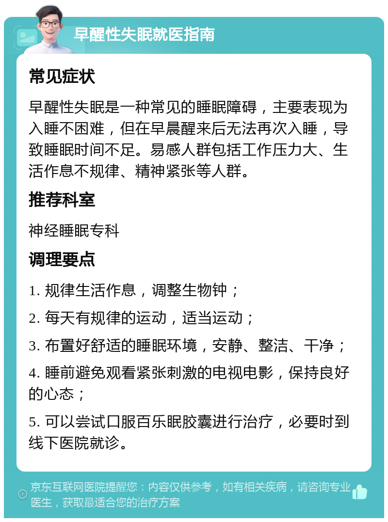 早醒性失眠就医指南 常见症状 早醒性失眠是一种常见的睡眠障碍，主要表现为入睡不困难，但在早晨醒来后无法再次入睡，导致睡眠时间不足。易感人群包括工作压力大、生活作息不规律、精神紧张等人群。 推荐科室 神经睡眠专科 调理要点 1. 规律生活作息，调整生物钟； 2. 每天有规律的运动，适当运动； 3. 布置好舒适的睡眠环境，安静、整洁、干净； 4. 睡前避免观看紧张刺激的电视电影，保持良好的心态； 5. 可以尝试口服百乐眠胶囊进行治疗，必要时到线下医院就诊。