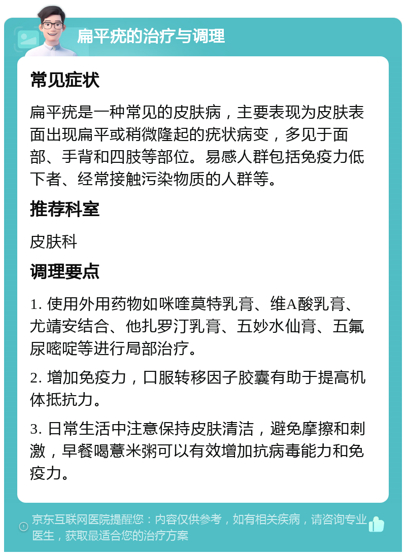 扁平疣的治疗与调理 常见症状 扁平疣是一种常见的皮肤病，主要表现为皮肤表面出现扁平或稍微隆起的疣状病变，多见于面部、手背和四肢等部位。易感人群包括免疫力低下者、经常接触污染物质的人群等。 推荐科室 皮肤科 调理要点 1. 使用外用药物如咪喹莫特乳膏、维A酸乳膏、尤靖安结合、他扎罗汀乳膏、五妙水仙膏、五氟尿嘧啶等进行局部治疗。 2. 增加免疫力，口服转移因子胶囊有助于提高机体抵抗力。 3. 日常生活中注意保持皮肤清洁，避免摩擦和刺激，早餐喝薏米粥可以有效增加抗病毒能力和免疫力。