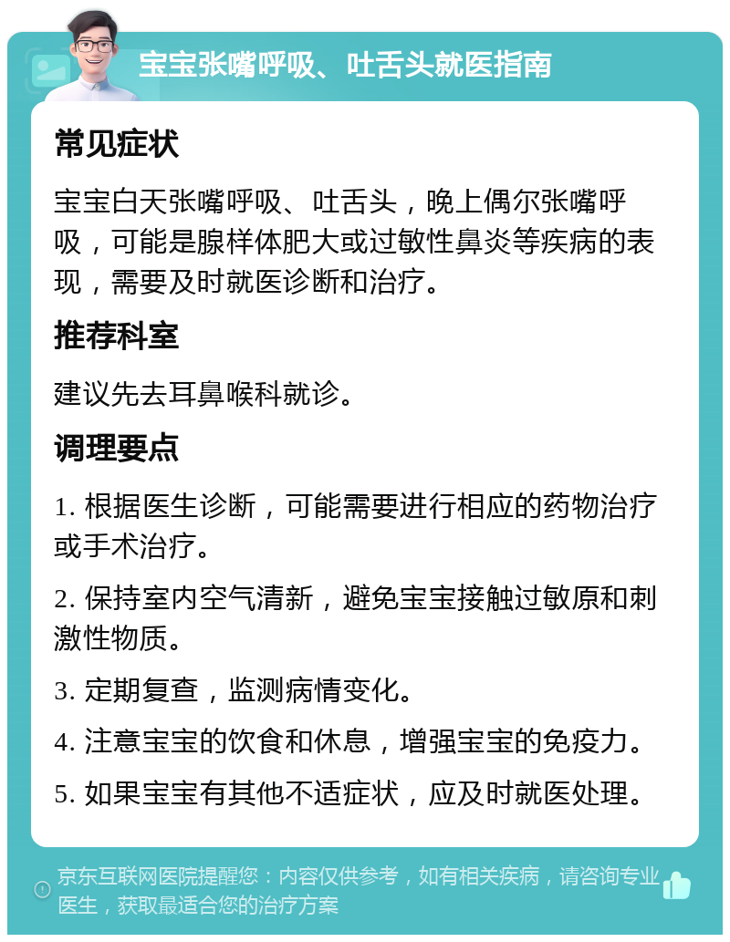 宝宝张嘴呼吸、吐舌头就医指南 常见症状 宝宝白天张嘴呼吸、吐舌头，晚上偶尔张嘴呼吸，可能是腺样体肥大或过敏性鼻炎等疾病的表现，需要及时就医诊断和治疗。 推荐科室 建议先去耳鼻喉科就诊。 调理要点 1. 根据医生诊断，可能需要进行相应的药物治疗或手术治疗。 2. 保持室内空气清新，避免宝宝接触过敏原和刺激性物质。 3. 定期复查，监测病情变化。 4. 注意宝宝的饮食和休息，增强宝宝的免疫力。 5. 如果宝宝有其他不适症状，应及时就医处理。