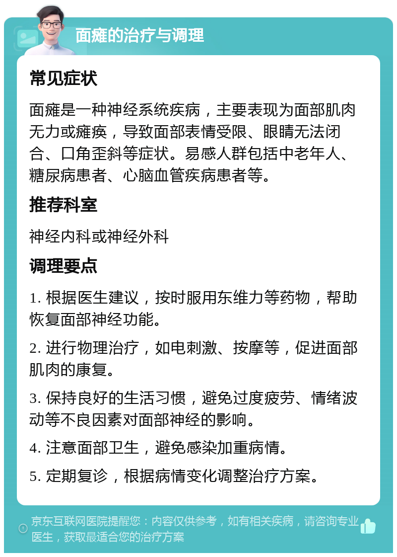 面瘫的治疗与调理 常见症状 面瘫是一种神经系统疾病，主要表现为面部肌肉无力或瘫痪，导致面部表情受限、眼睛无法闭合、口角歪斜等症状。易感人群包括中老年人、糖尿病患者、心脑血管疾病患者等。 推荐科室 神经内科或神经外科 调理要点 1. 根据医生建议，按时服用东维力等药物，帮助恢复面部神经功能。 2. 进行物理治疗，如电刺激、按摩等，促进面部肌肉的康复。 3. 保持良好的生活习惯，避免过度疲劳、情绪波动等不良因素对面部神经的影响。 4. 注意面部卫生，避免感染加重病情。 5. 定期复诊，根据病情变化调整治疗方案。