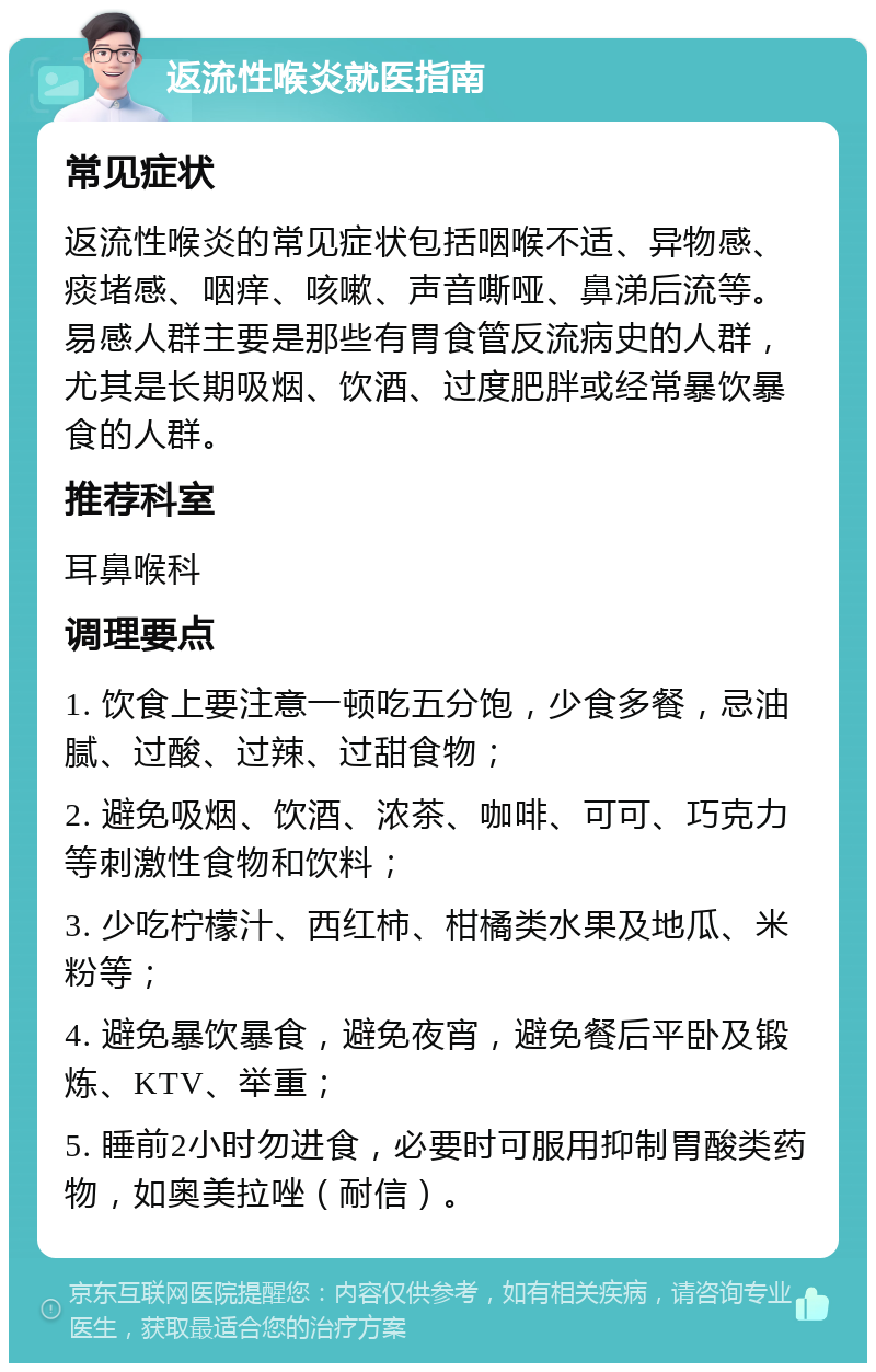 返流性喉炎就医指南 常见症状 返流性喉炎的常见症状包括咽喉不适、异物感、痰堵感、咽痒、咳嗽、声音嘶哑、鼻涕后流等。易感人群主要是那些有胃食管反流病史的人群，尤其是长期吸烟、饮酒、过度肥胖或经常暴饮暴食的人群。 推荐科室 耳鼻喉科 调理要点 1. 饮食上要注意一顿吃五分饱，少食多餐，忌油腻、过酸、过辣、过甜食物； 2. 避免吸烟、饮酒、浓茶、咖啡、可可、巧克力等刺激性食物和饮料； 3. 少吃柠檬汁、西红柿、柑橘类水果及地瓜、米粉等； 4. 避免暴饮暴食，避免夜宵，避免餐后平卧及锻炼、KTV、举重； 5. 睡前2小时勿进食，必要时可服用抑制胃酸类药物，如奥美拉唑（耐信）。