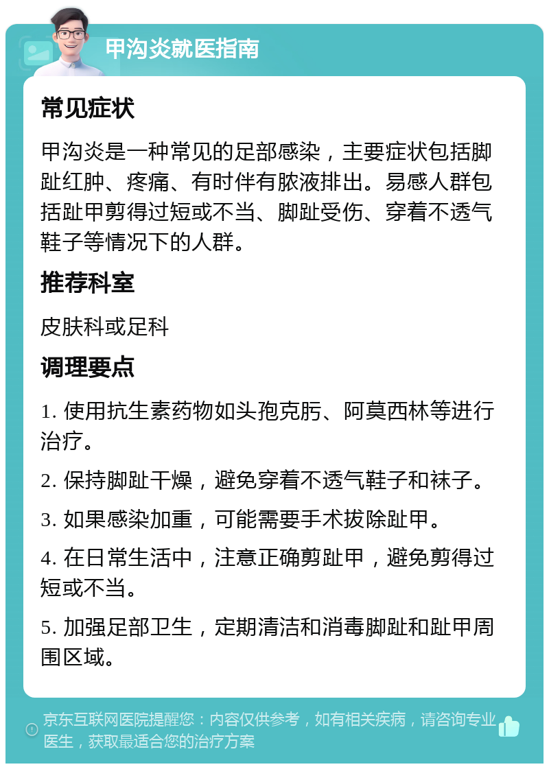 甲沟炎就医指南 常见症状 甲沟炎是一种常见的足部感染，主要症状包括脚趾红肿、疼痛、有时伴有脓液排出。易感人群包括趾甲剪得过短或不当、脚趾受伤、穿着不透气鞋子等情况下的人群。 推荐科室 皮肤科或足科 调理要点 1. 使用抗生素药物如头孢克肟、阿莫西林等进行治疗。 2. 保持脚趾干燥，避免穿着不透气鞋子和袜子。 3. 如果感染加重，可能需要手术拔除趾甲。 4. 在日常生活中，注意正确剪趾甲，避免剪得过短或不当。 5. 加强足部卫生，定期清洁和消毒脚趾和趾甲周围区域。