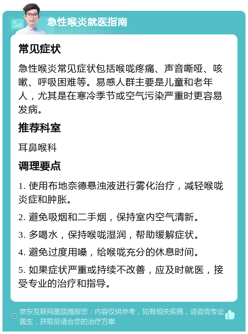 急性喉炎就医指南 常见症状 急性喉炎常见症状包括喉咙疼痛、声音嘶哑、咳嗽、呼吸困难等。易感人群主要是儿童和老年人，尤其是在寒冷季节或空气污染严重时更容易发病。 推荐科室 耳鼻喉科 调理要点 1. 使用布地奈德悬浊液进行雾化治疗，减轻喉咙炎症和肿胀。 2. 避免吸烟和二手烟，保持室内空气清新。 3. 多喝水，保持喉咙湿润，帮助缓解症状。 4. 避免过度用嗓，给喉咙充分的休息时间。 5. 如果症状严重或持续不改善，应及时就医，接受专业的治疗和指导。