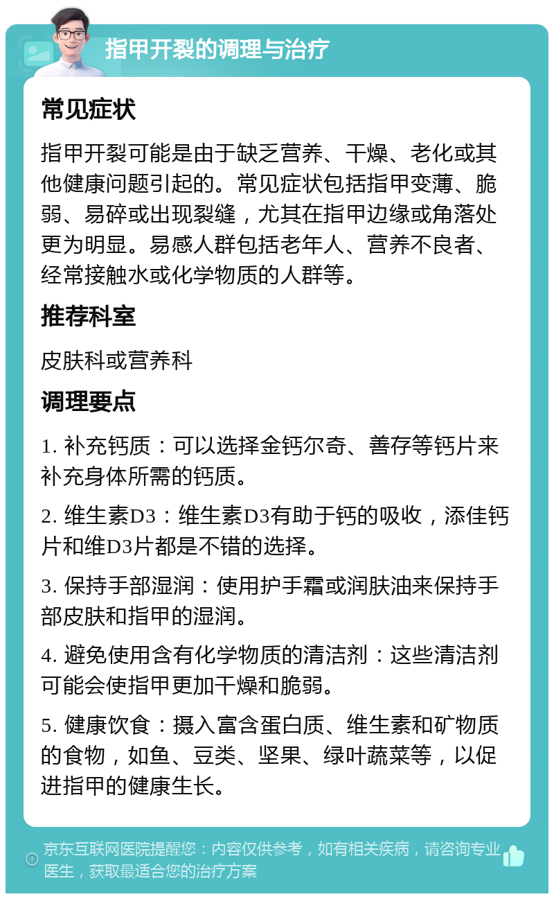 指甲开裂的调理与治疗 常见症状 指甲开裂可能是由于缺乏营养、干燥、老化或其他健康问题引起的。常见症状包括指甲变薄、脆弱、易碎或出现裂缝，尤其在指甲边缘或角落处更为明显。易感人群包括老年人、营养不良者、经常接触水或化学物质的人群等。 推荐科室 皮肤科或营养科 调理要点 1. 补充钙质：可以选择金钙尔奇、善存等钙片来补充身体所需的钙质。 2. 维生素D3：维生素D3有助于钙的吸收，添佳钙片和维D3片都是不错的选择。 3. 保持手部湿润：使用护手霜或润肤油来保持手部皮肤和指甲的湿润。 4. 避免使用含有化学物质的清洁剂：这些清洁剂可能会使指甲更加干燥和脆弱。 5. 健康饮食：摄入富含蛋白质、维生素和矿物质的食物，如鱼、豆类、坚果、绿叶蔬菜等，以促进指甲的健康生长。