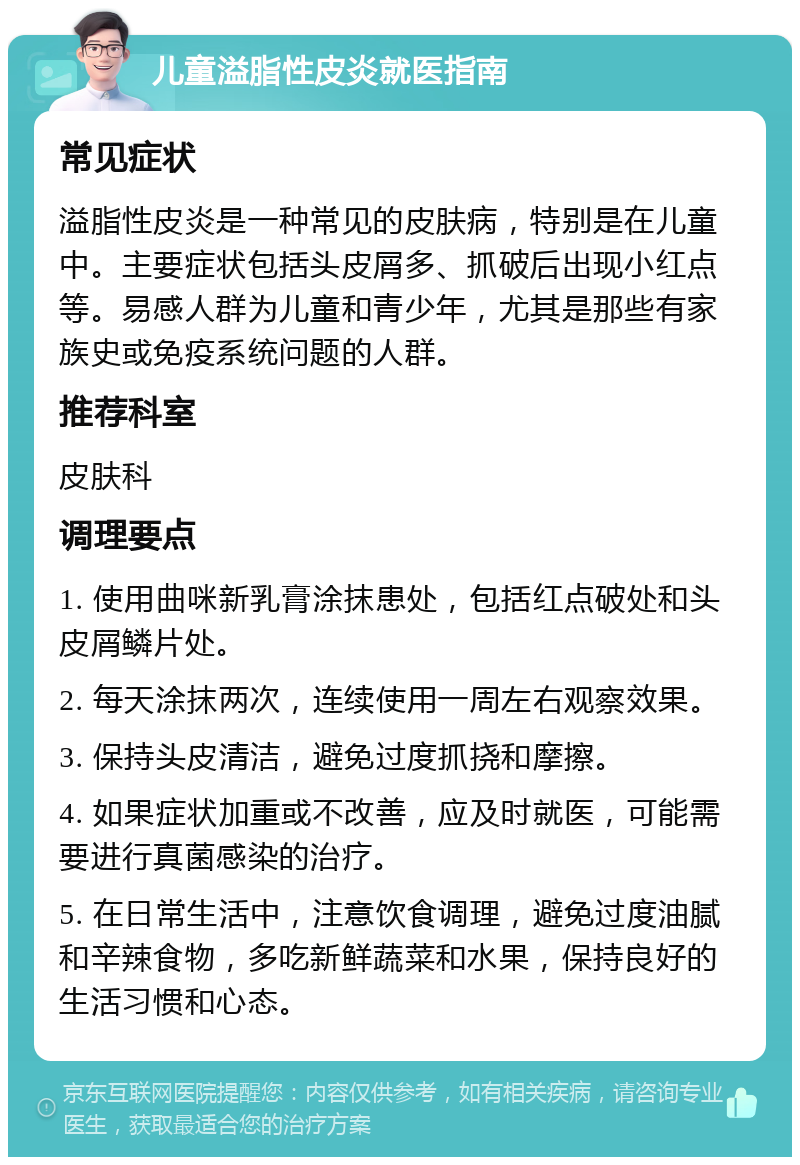 儿童溢脂性皮炎就医指南 常见症状 溢脂性皮炎是一种常见的皮肤病，特别是在儿童中。主要症状包括头皮屑多、抓破后出现小红点等。易感人群为儿童和青少年，尤其是那些有家族史或免疫系统问题的人群。 推荐科室 皮肤科 调理要点 1. 使用曲咪新乳膏涂抹患处，包括红点破处和头皮屑鳞片处。 2. 每天涂抹两次，连续使用一周左右观察效果。 3. 保持头皮清洁，避免过度抓挠和摩擦。 4. 如果症状加重或不改善，应及时就医，可能需要进行真菌感染的治疗。 5. 在日常生活中，注意饮食调理，避免过度油腻和辛辣食物，多吃新鲜蔬菜和水果，保持良好的生活习惯和心态。