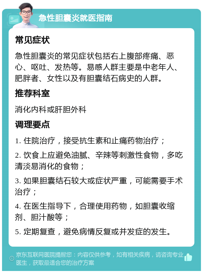 急性胆囊炎就医指南 常见症状 急性胆囊炎的常见症状包括右上腹部疼痛、恶心、呕吐、发热等。易感人群主要是中老年人、肥胖者、女性以及有胆囊结石病史的人群。 推荐科室 消化内科或肝胆外科 调理要点 1. 住院治疗，接受抗生素和止痛药物治疗； 2. 饮食上应避免油腻、辛辣等刺激性食物，多吃清淡易消化的食物； 3. 如果胆囊结石较大或症状严重，可能需要手术治疗； 4. 在医生指导下，合理使用药物，如胆囊收缩剂、胆汁酸等； 5. 定期复查，避免病情反复或并发症的发生。