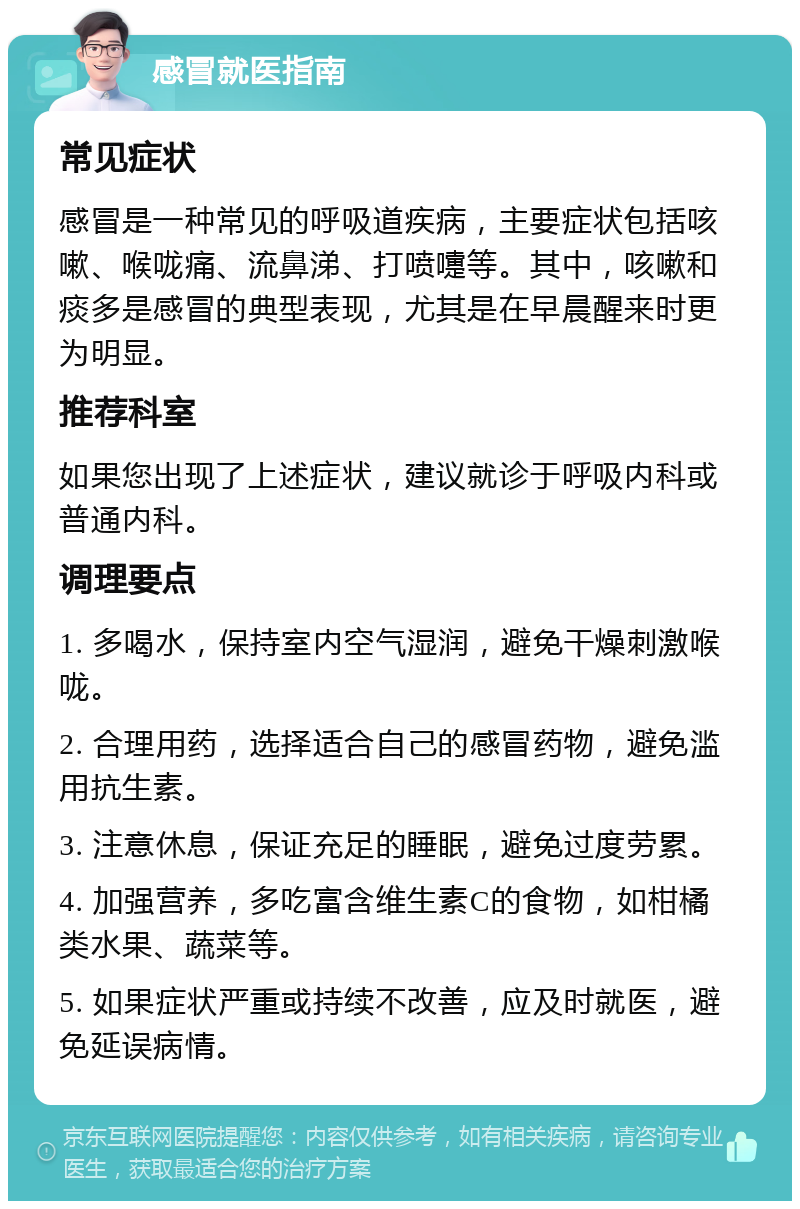 感冒就医指南 常见症状 感冒是一种常见的呼吸道疾病，主要症状包括咳嗽、喉咙痛、流鼻涕、打喷嚏等。其中，咳嗽和痰多是感冒的典型表现，尤其是在早晨醒来时更为明显。 推荐科室 如果您出现了上述症状，建议就诊于呼吸内科或普通内科。 调理要点 1. 多喝水，保持室内空气湿润，避免干燥刺激喉咙。 2. 合理用药，选择适合自己的感冒药物，避免滥用抗生素。 3. 注意休息，保证充足的睡眠，避免过度劳累。 4. 加强营养，多吃富含维生素C的食物，如柑橘类水果、蔬菜等。 5. 如果症状严重或持续不改善，应及时就医，避免延误病情。