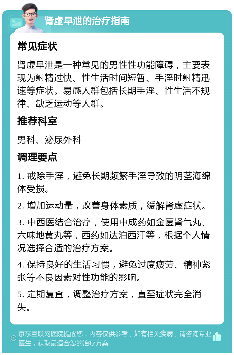 肾虚早泄的治疗指南 常见症状 肾虚早泄是一种常见的男性性功能障碍，主要表现为射精过快、性生活时间短暂、手淫时射精迅速等症状。易感人群包括长期手淫、性生活不规律、缺乏运动等人群。 推荐科室 男科、泌尿外科 调理要点 1. 戒除手淫，避免长期频繁手淫导致的阴茎海绵体受损。 2. 增加运动量，改善身体素质，缓解肾虚症状。 3. 中西医结合治疗，使用中成药如金匮肾气丸、六味地黄丸等，西药如达泊西汀等，根据个人情况选择合适的治疗方案。 4. 保持良好的生活习惯，避免过度疲劳、精神紧张等不良因素对性功能的影响。 5. 定期复查，调整治疗方案，直至症状完全消失。